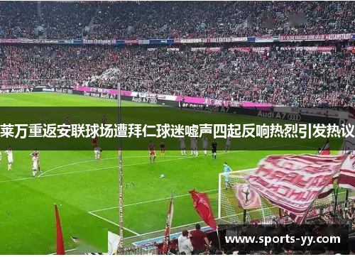 莱万重返安联球场遭拜仁球迷嘘声四起反响热烈引发热议